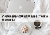 广州发展最好的区块链公司是哪个[广州区块链公司排名]